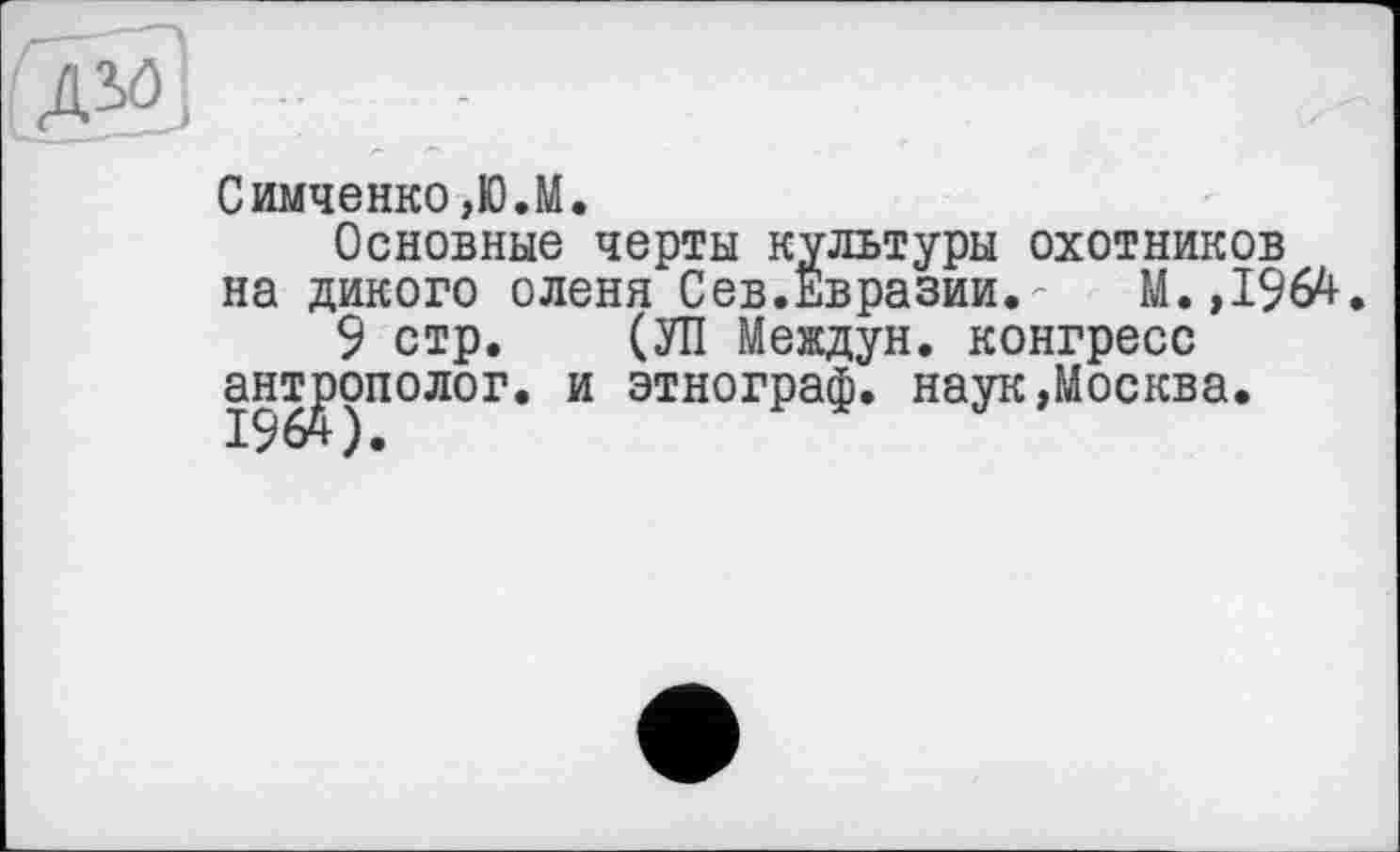 ﻿Симченко,Ю.М.
Основные черты культуры охотников на дикого оленя Сев.Евразии.' М.,1964.
9 стр. (УП Мевдун. конгресс антрополог, и этнограф, наук»Москва.